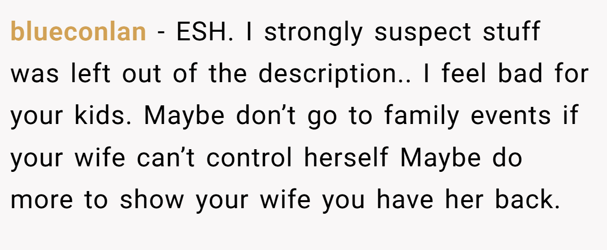 blueconlan − ESH. I strongly suspect stuff was left out of the description.. I feel bad for your kids. Maybe don’t go to family events if your wife can’t control herself Maybe do more to show your wife you have her back.