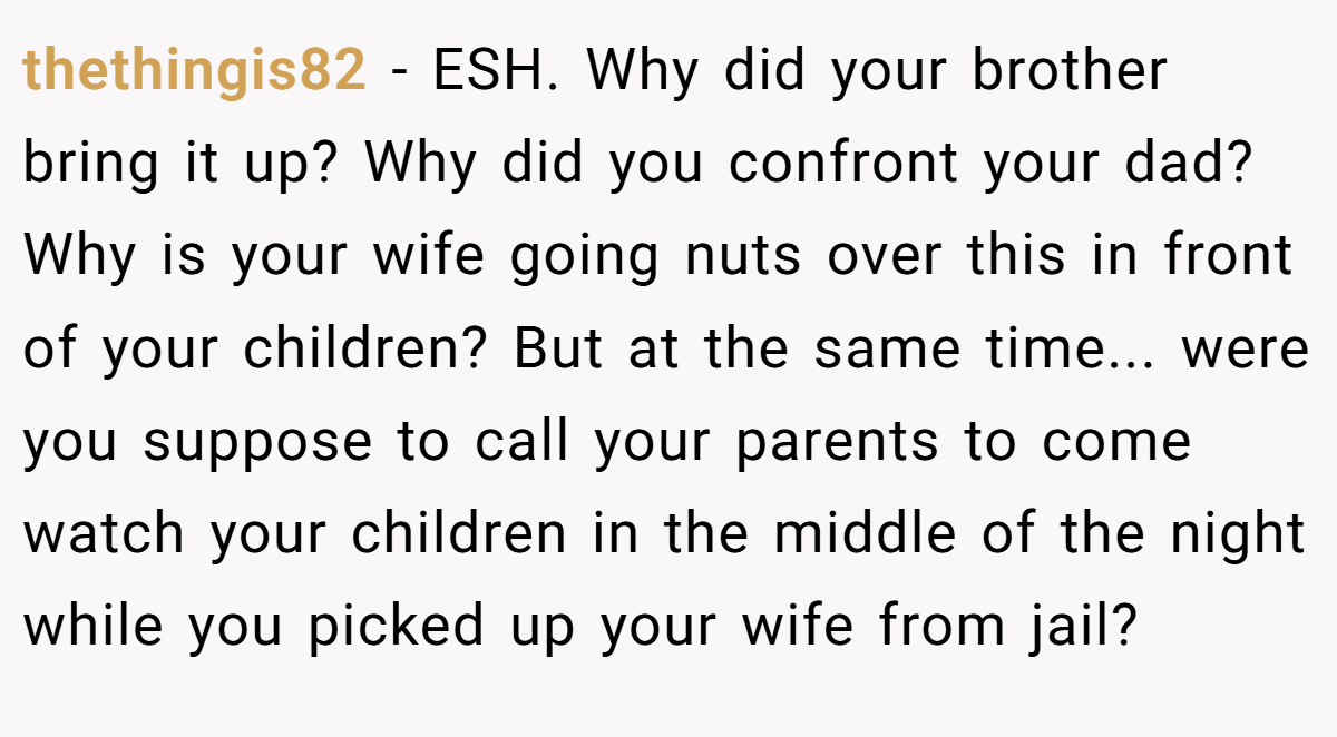 thethingis82 − ESH. Why did your brother bring it up? Why did you confront your dad? Why is your wife going nuts over this in front of your children? But at the same time... were you suppose to call your parents to come watch your children in the middle of the night while you picked up your wife from jail?