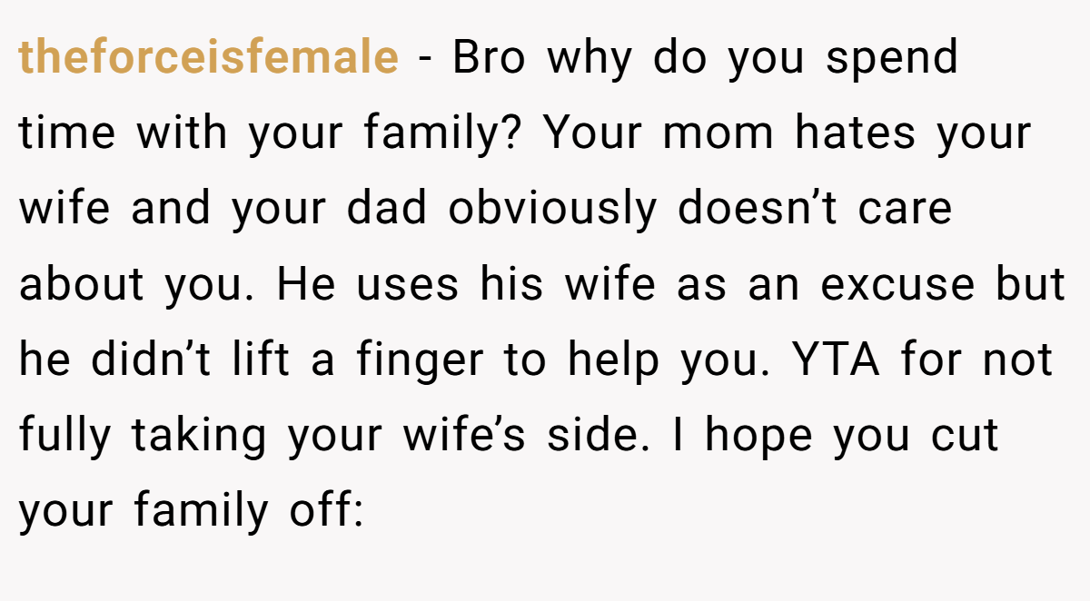 theforceisfemale − Bro why do you spend time with your family? Your mom hates your wife and your dad obviously doesn’t care about you. He uses his wife as an excuse but he didn’t lift a finger to help you. YTA for not fully taking your wife’s side. I hope you cut your family off: