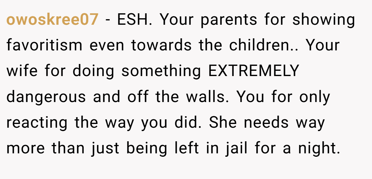 owoskree07 − ESH. Your parents for showing favoritism even towards the children.. Your wife for doing something EXTREMELY dangerous and off the walls. You for only reacting the way you did. She needs way more than just being left in jail for a night.