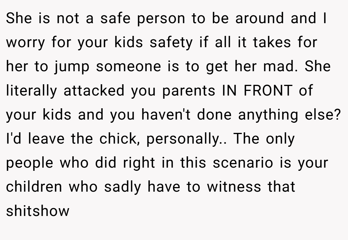 She is not a safe person to be around and I worry for your kids safety if all it takes for her to jump someone is to get her mad. She literally attacked you parents IN FRONT of your kids and you haven't done anything else? I'd leave the chick, personally.. The only people who did right in this scenario is your children who sadly have to witness that shitshow