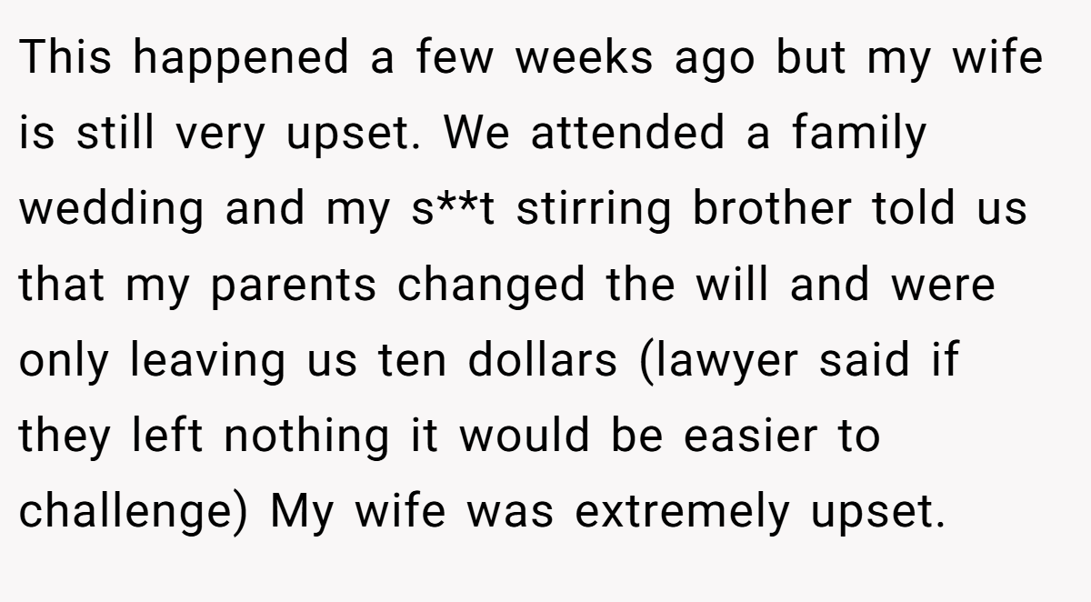 This happened a few weeks ago but my wife is still very upset. We attended a family wedding and my s**t stirring brother told us that my parents changed the will and were only leaving us ten dollars (lawyer said if they left nothing it would be easier to challenge) My wife was extremely upset.