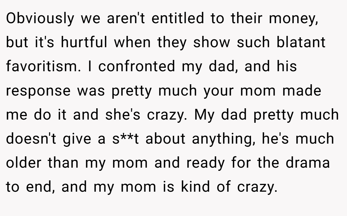 Obviously we aren't entitled to their money, but it's hurtful when they show such blatant favoritism. I confronted my dad, and his response was pretty much your mom made me do it and she's crazy. My dad pretty much doesn't give a s**t about anything, he's much older than my mom and ready for the drama to end, and my mom is kind of crazy.