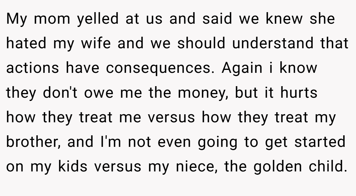 My mom yelled at us and said we knew she hated my wife and we should understand that actions have consequences. Again i know they don't owe me the money, but it hurts how they treat me versus how they treat my brother, and I'm not even going to get started on my kids versus my niece, the golden child.