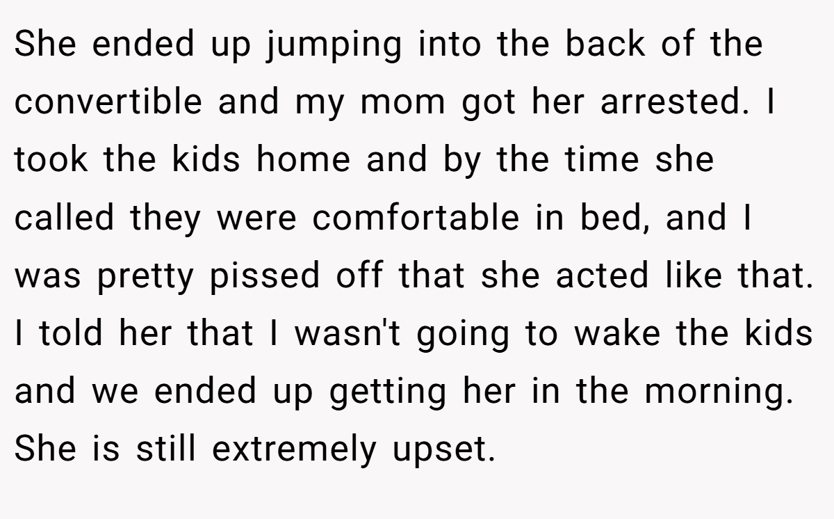 She ended up jumping into the back of the convertible and my mom got her arrested. I took the kids home and by the time she called they were comfortable in bed, and I was pretty pissed off that she acted like that. I told her that I wasn't going to wake the kids and we ended up getting her in the morning. She is still extremely upset.