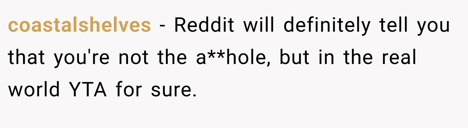 coastalshelves − Reddit will definitely tell you that you're not the a**hole, but in the real world YTA for sure.