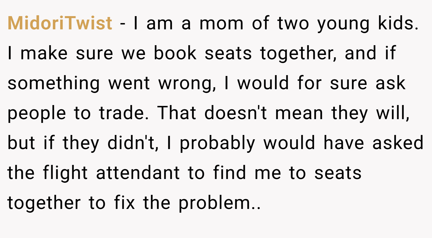 MidoriTwist − I am a mom of two young kids. I make sure we book seats together, and if something went wrong, I would for sure ask people to trade. That doesn't mean they will, but if they didn't, I probably would have asked the flight attendant to find me to seats together to fix the problem..