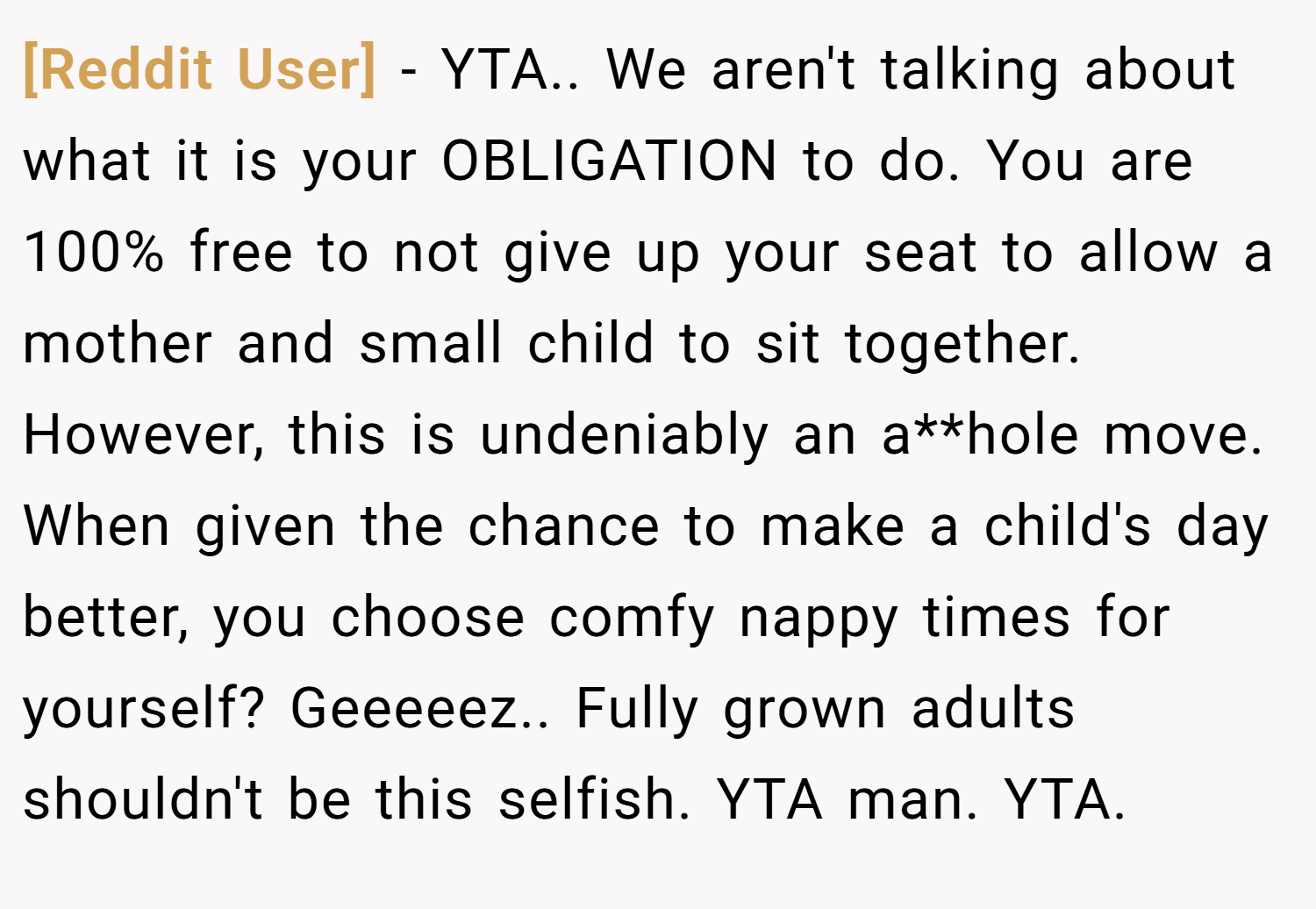 [Reddit User] − YTA.. We aren't talking about what it is your OBLIGATION to do. You are 100% free to not give up your seat to allow a mother and small child to sit together. However, this is undeniably an a**hole move. When given the chance to make a child's day better, you choose comfy nappy times for yourself? Geeeeez.. Fully grown adults shouldn't be this selfish. YTA man. YTA.