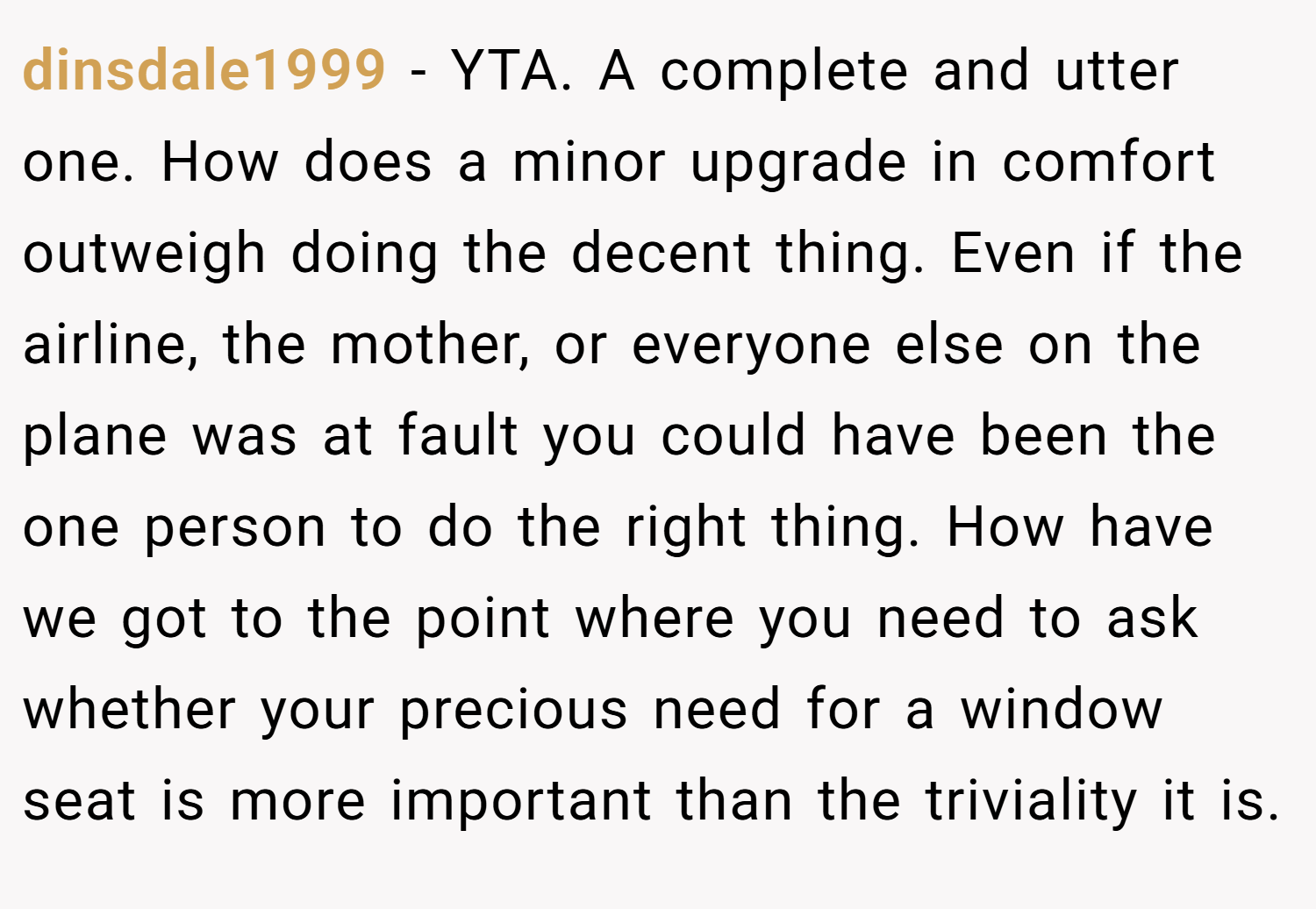 dinsdale1999 − YTA. A complete and utter one. How does a minor upgrade in comfort outweigh doing the decent thing. Even if the airline, the mother, or everyone else on the plane was at fault you could have been the one person to do the right thing. How have we got to the point where you need to ask whether your precious need for a window seat is more important than the triviality it is.