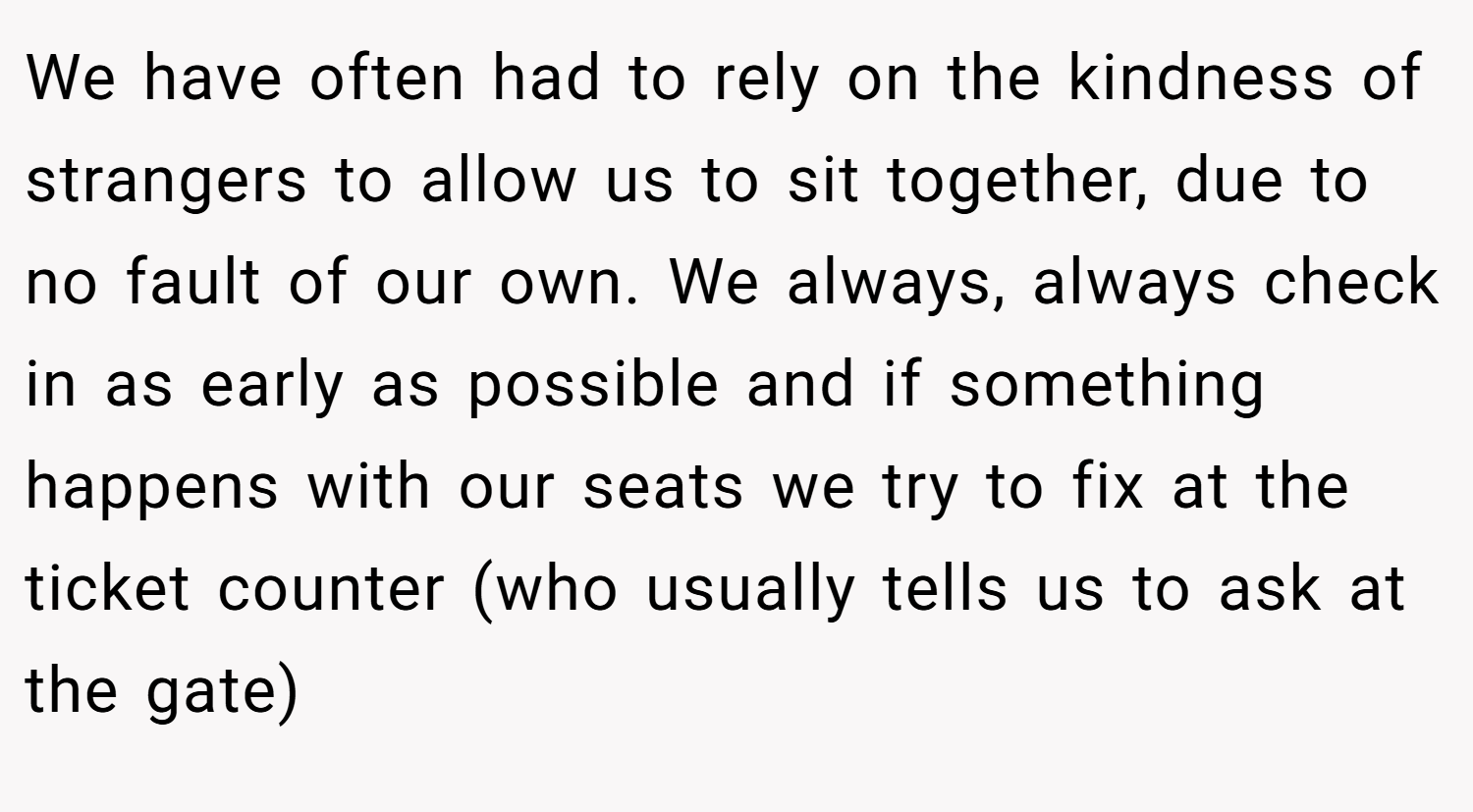 We have often had to rely on the kindness of strangers to allow us to sit together, due to no fault of our own. We always, always check in as early as possible and if something happens with our seats we try to fix at the ticket counter (who usually tells us to ask at the gate)
