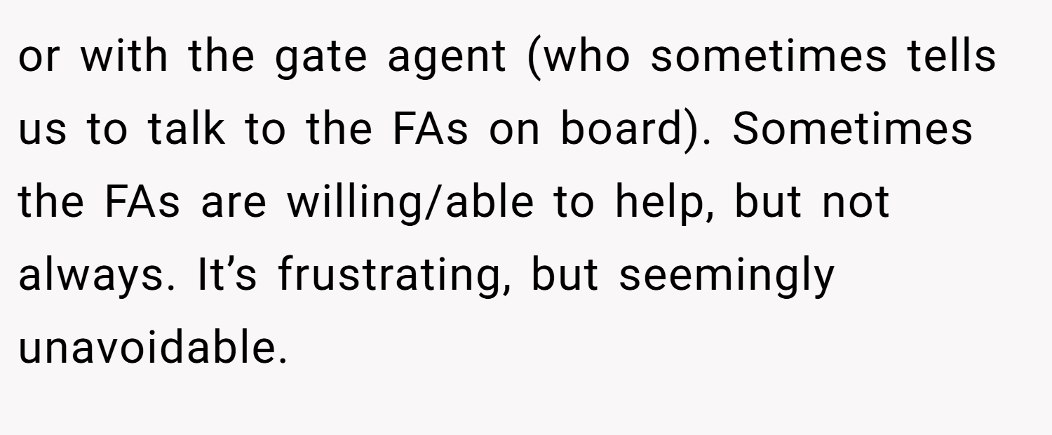 or with the gate agent (who sometimes tells us to talk to the FAs on board). Sometimes the FAs are willing/able to help, but not always. It’s frustrating, but seemingly unavoidable.