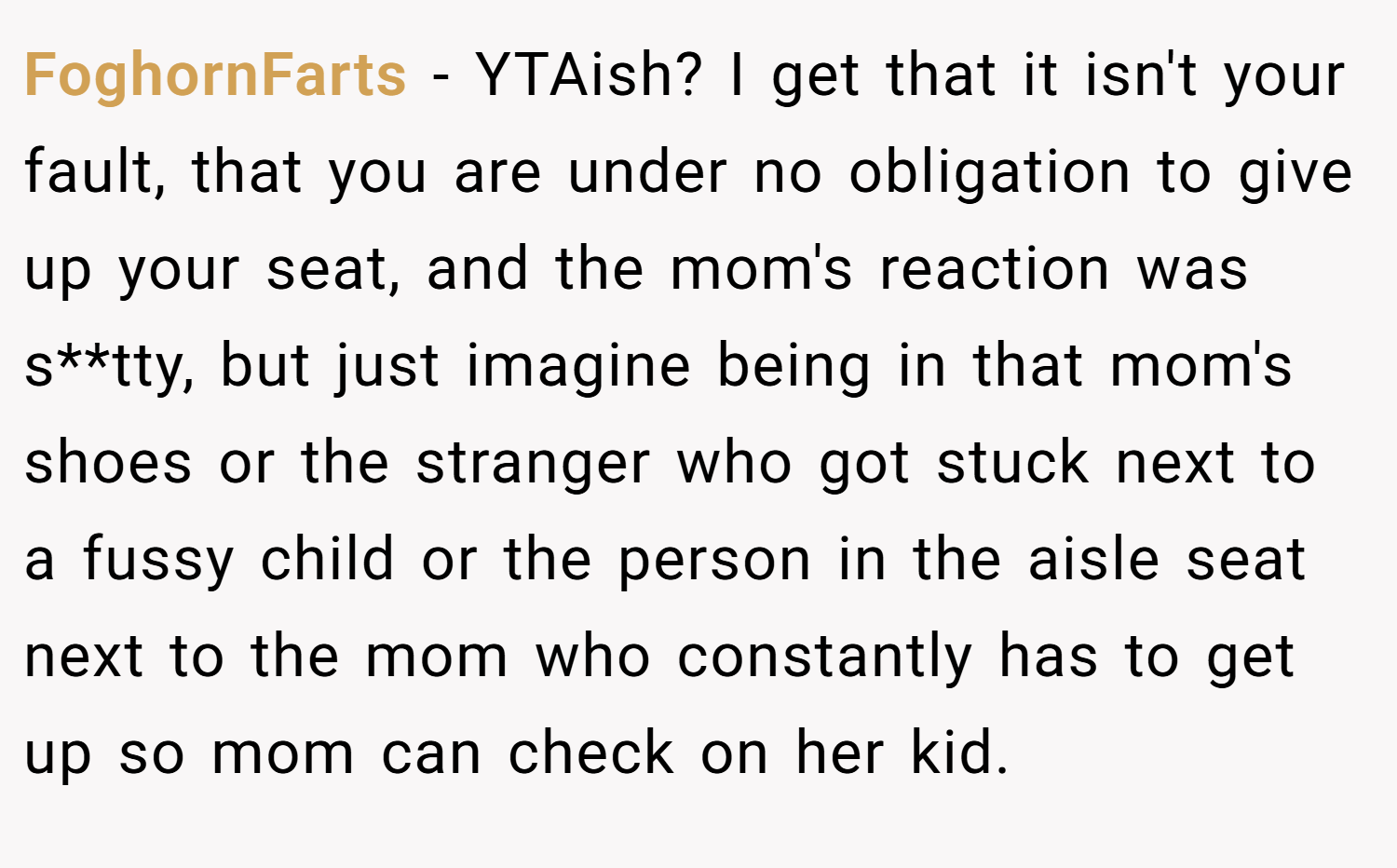 FoghornFarts − YTAish? I get that it isn't your fault, that you are under no obligation to give up your seat, and the mom's reaction was s**tty, but just imagine being in that mom's shoes or the stranger who got stuck next to a fussy child or the person in the aisle seat next to the mom who constantly has to get up so mom can check on her kid.