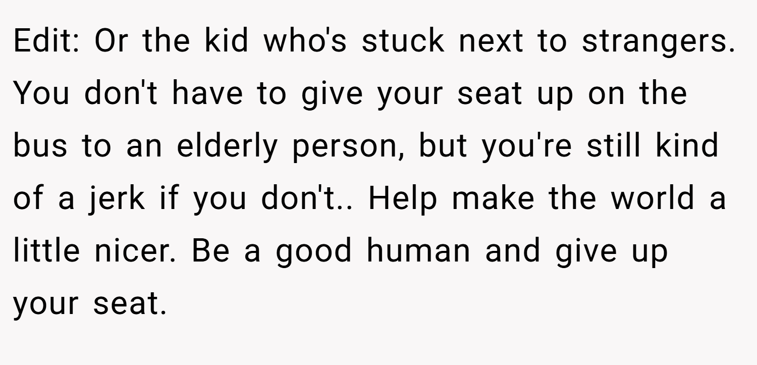 Edit: Or the kid who's stuck next to strangers. You don't have to give your seat up on the bus to an elderly person, but you're still kind of a jerk if you don't.. Help make the world a little nicer. Be a good human and give up your seat.