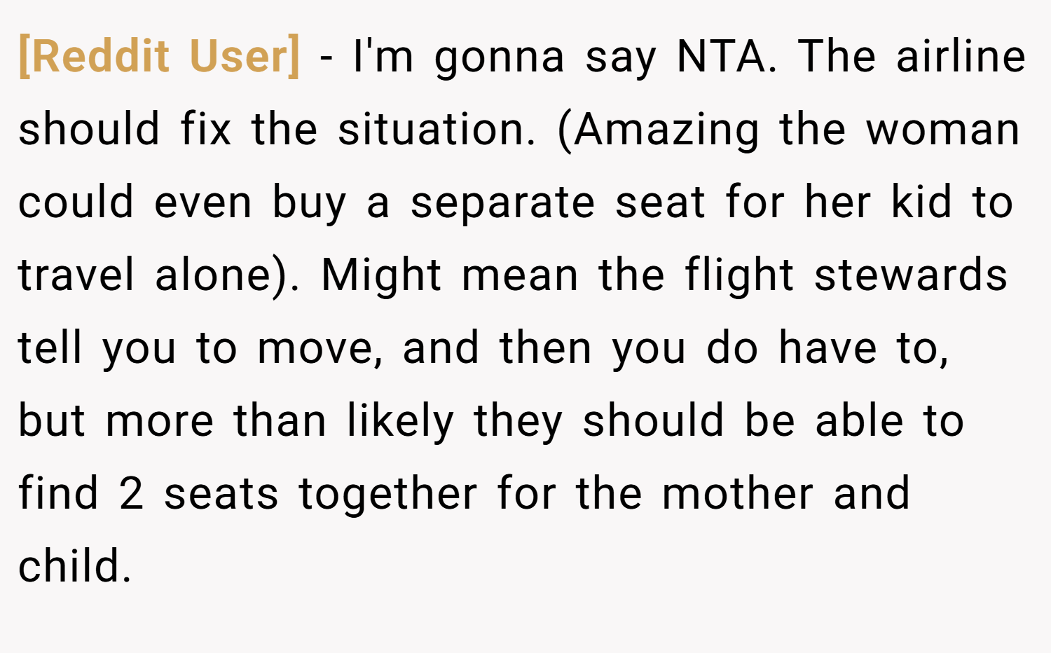 [Reddit User] − I'm gonna say NTA. The airline should fix the situation. (Amazing the woman could even buy a separate seat for her kid to travel alone). Might mean the flight stewards tell you to move, and then you do have to, but more than likely they should be able to find 2 seats together for the mother and child.