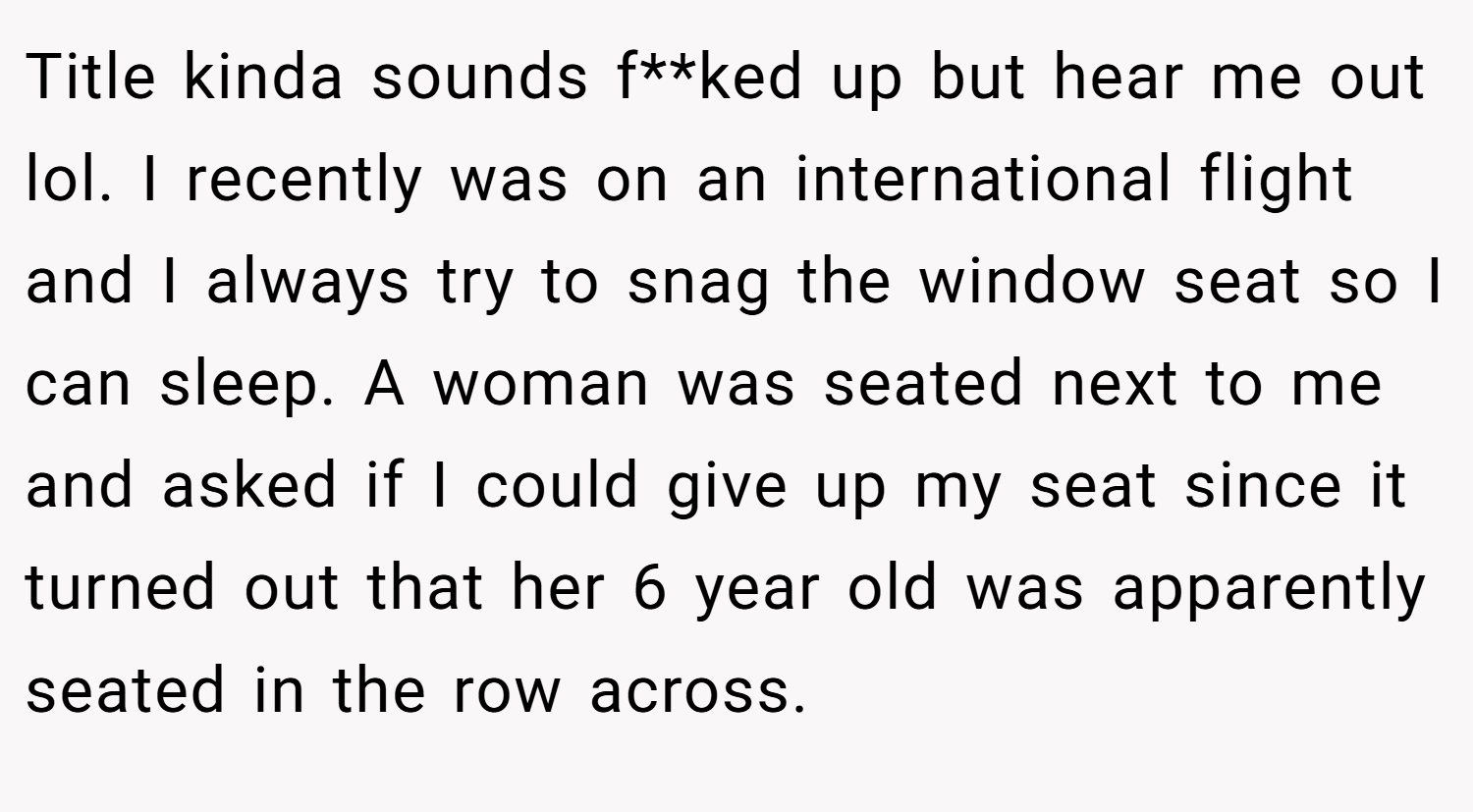 Title kinda sounds f**ked up but hear me out lol. I recently was on an international flight and I always try to snag the window seat so I can sleep. A woman was seated next to me and asked if I could give up my seat since it turned out that her 6 year old was apparently seated in the row across.