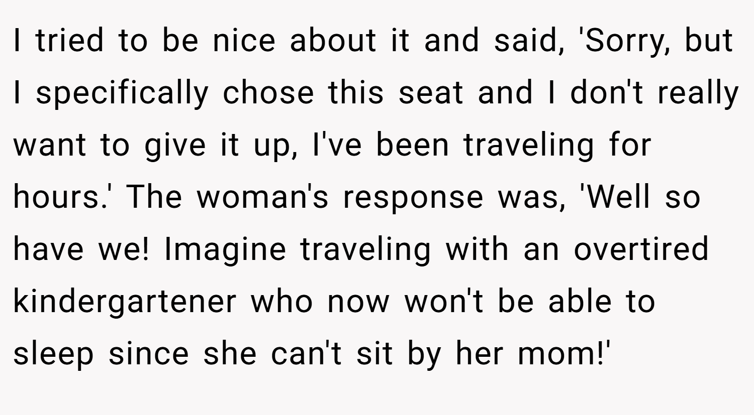 I tried to be nice about it and said, 'Sorry, but I specifically chose this seat and I don't really want to give it up, I've been traveling for hours.' The woman's response was, 'Well so have we! Imagine traveling with an overtired kindergartener who now won't be able to sleep since she can't sit by her mom!'