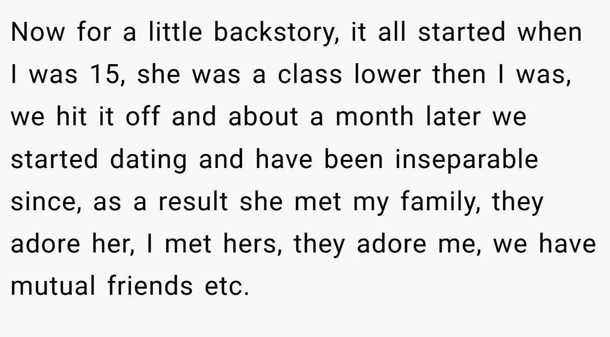 Now for a little backstory, it all started when I was 15, she was a class lower then I was, we hit it off and about a month later we started dating and have been inseparable since, as a result she met my family, they adore her, I met hers, they adore me, we have mutual friends etc.