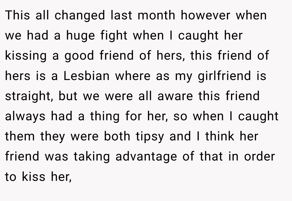 This all changed last month however when we had a huge fight when I caught her kissing a good friend of hers, this friend of hers is a Lesbian where as my girlfriend is straight, but we were all aware this friend always had a thing for her, so when I caught them they were both tipsy and I think her friend was taking advantage of that in order to kiss her,