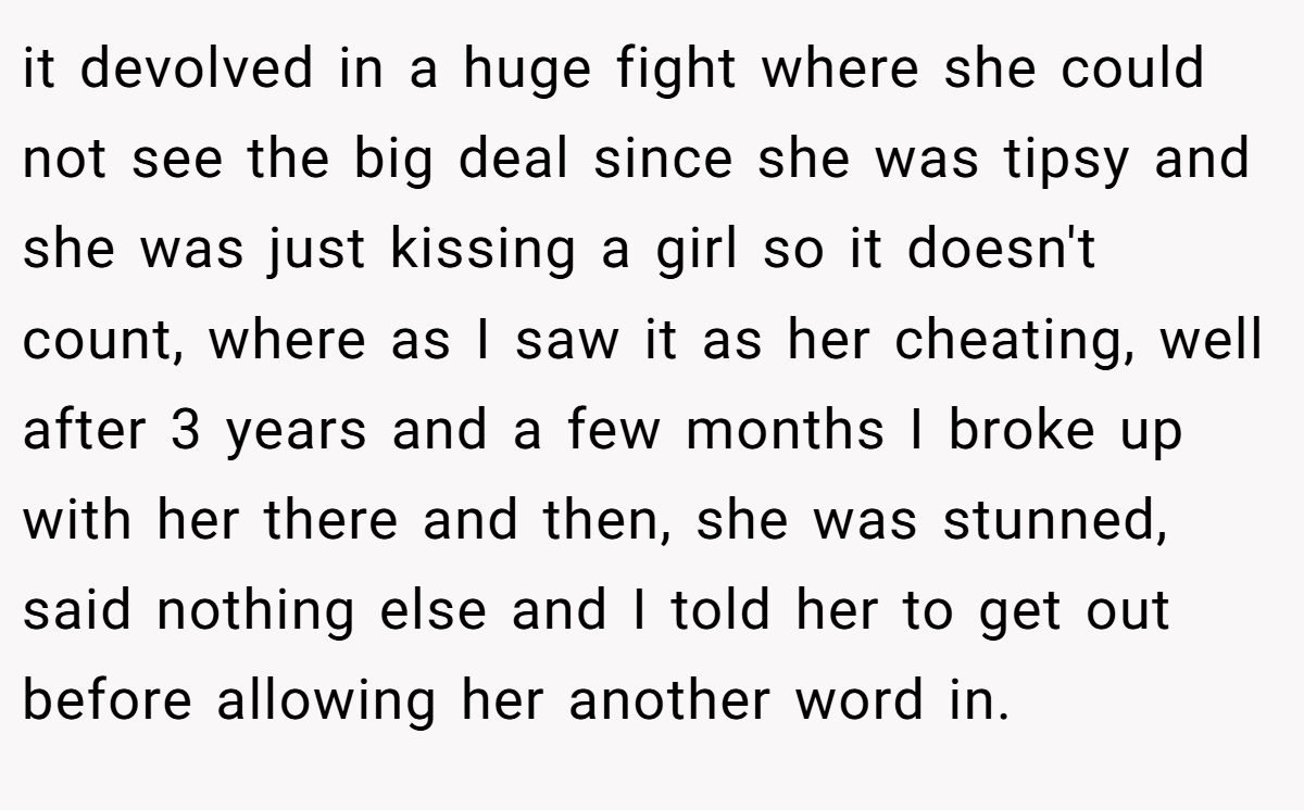 it devolved in a huge fight where she could not see the big deal since she was tipsy and she was just kissing a girl so it doesn't count, where as I saw it as her cheating, well after 3 years and a few months I broke up with her there and then, she was stunned, said nothing else and I told her to get out before allowing her another word in.