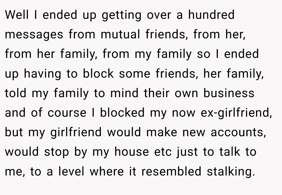 Well I ended up getting over a hundred messages from mutual friends, from her, from her family, from my family so I ended up having to block some friends, her family, told my family to mind their own business and of course I blocked my now ex-girlfriend, but my girlfriend would make new accounts, would stop by my house etc just to talk to me, to a level where it resembled stalking.