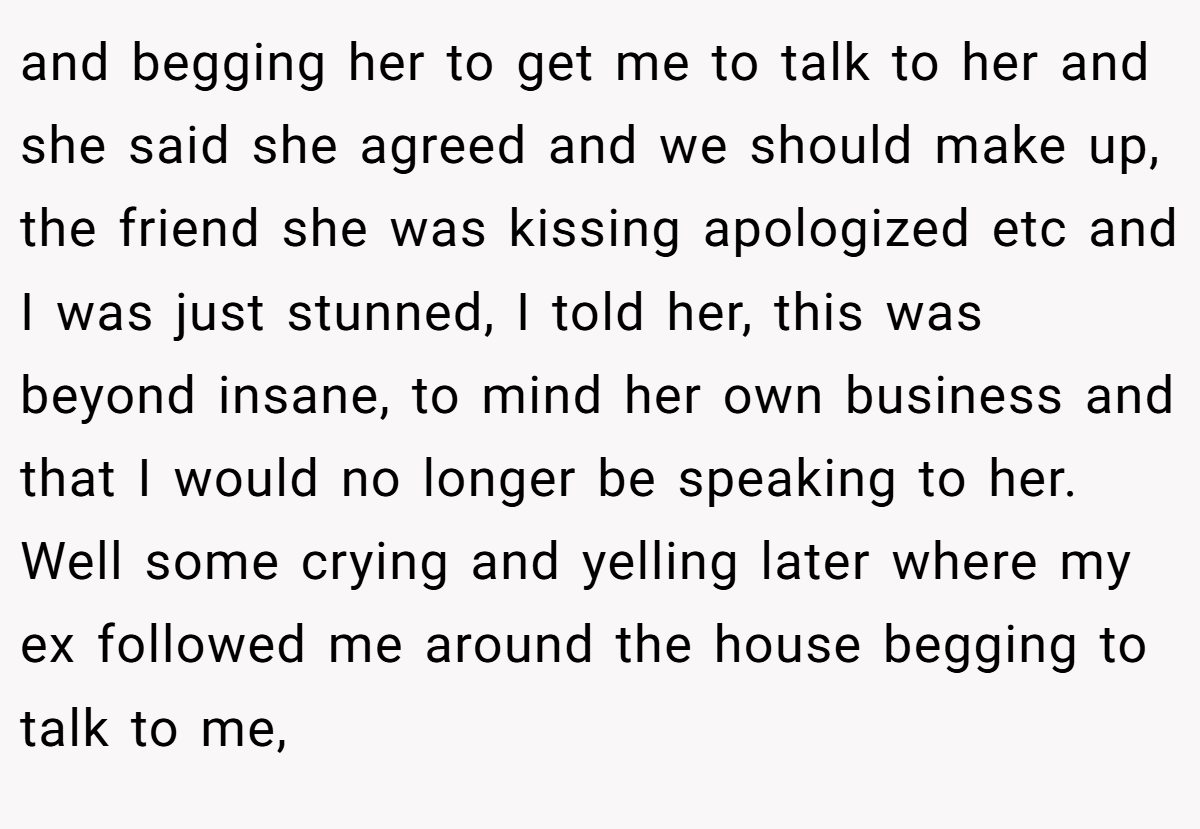 and begging her to get me to talk to her and she said she agreed and we should make up, the friend she was kissing apologized etc and I was just stunned, I told her, this was beyond insane, to mind her own business and that I would no longer be speaking to her. Well some crying and yelling later where my ex followed me around the house begging to talk to me,