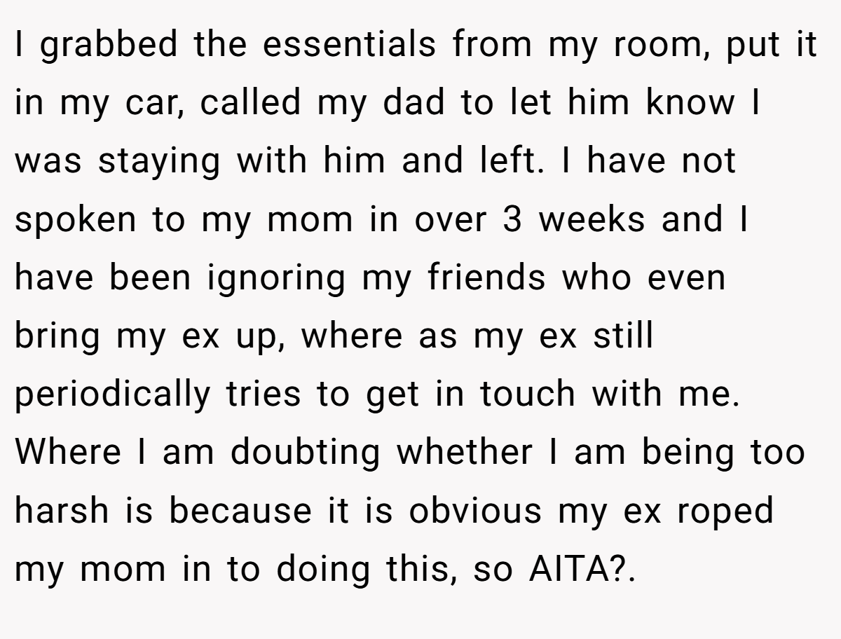 I grabbed the essentials from my room, put it in my car, called my dad to let him know I was staying with him and left. I have not spoken to my mom in over 3 weeks and I have been ignoring my friends who even bring my ex up, where as my ex still periodically tries to get in touch with me. Where I am doubting whether I am being too harsh is because it is obvious my ex roped my mom in to doing this, so AITA?. ​