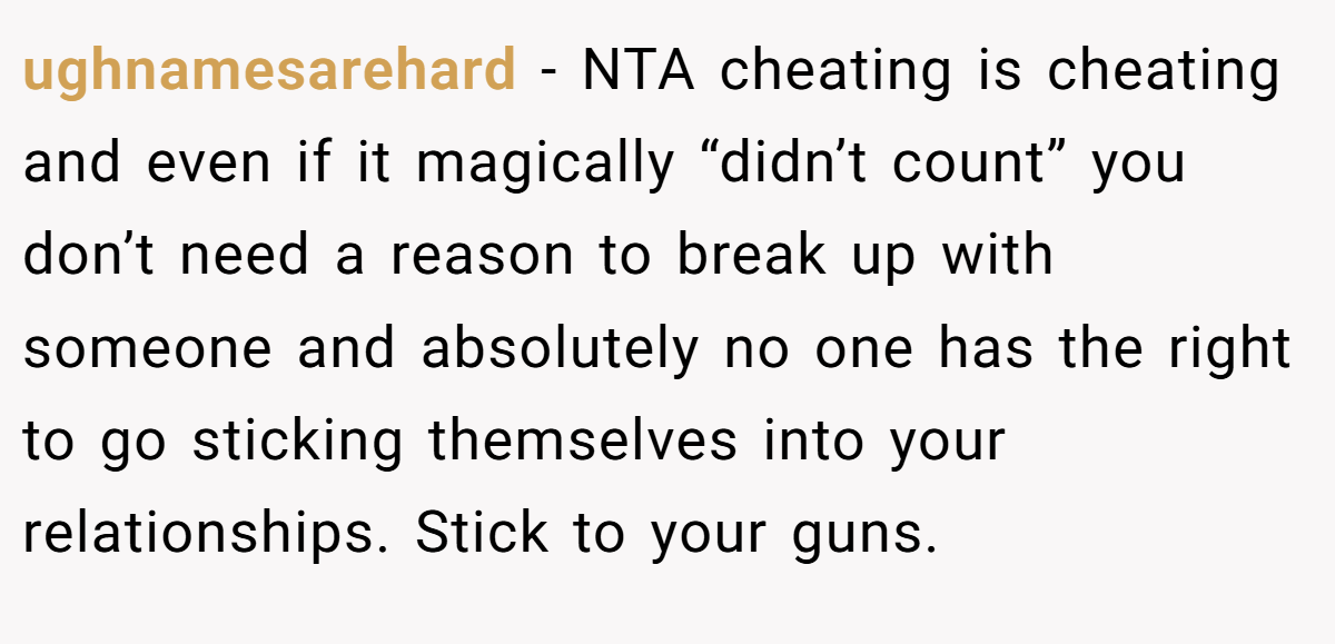 ughnamesarehard − NTA cheating is cheating and even if it magically “didn’t count” you don’t need a reason to break up with someone and absolutely no one has the right to go sticking themselves into your relationships. Stick to your guns.
