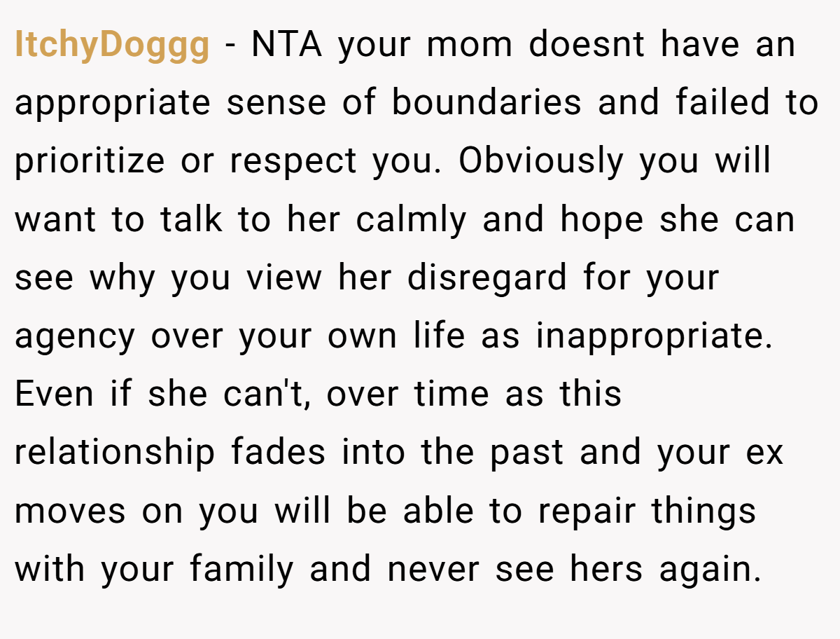 ItchyDoggg − NTA your mom doesnt have an appropriate sense of boundaries and failed to prioritize or respect you. Obviously you will want to talk to her calmly and hope she can see why you view her disregard for your agency over your own life as inappropriate. Even if she can't, over time as this relationship fades into the past and your ex moves on you will be able to repair things with your family and never see hers again.