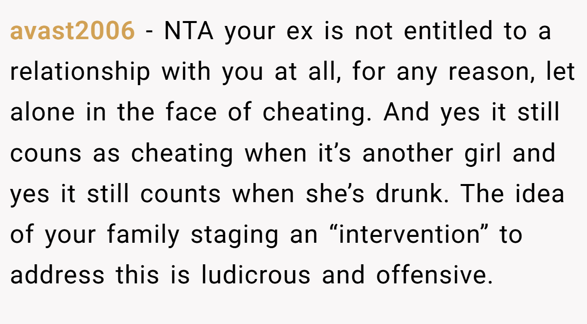 avast2006 − NTA your ex is not entitled to a relationship with you at all, for any reason, let alone in the face of cheating. And yes it still couns as cheating when it’s another girl and yes it still counts when she’s drunk. The idea of your family staging an “intervention” to address this is ludicrous and offensive.