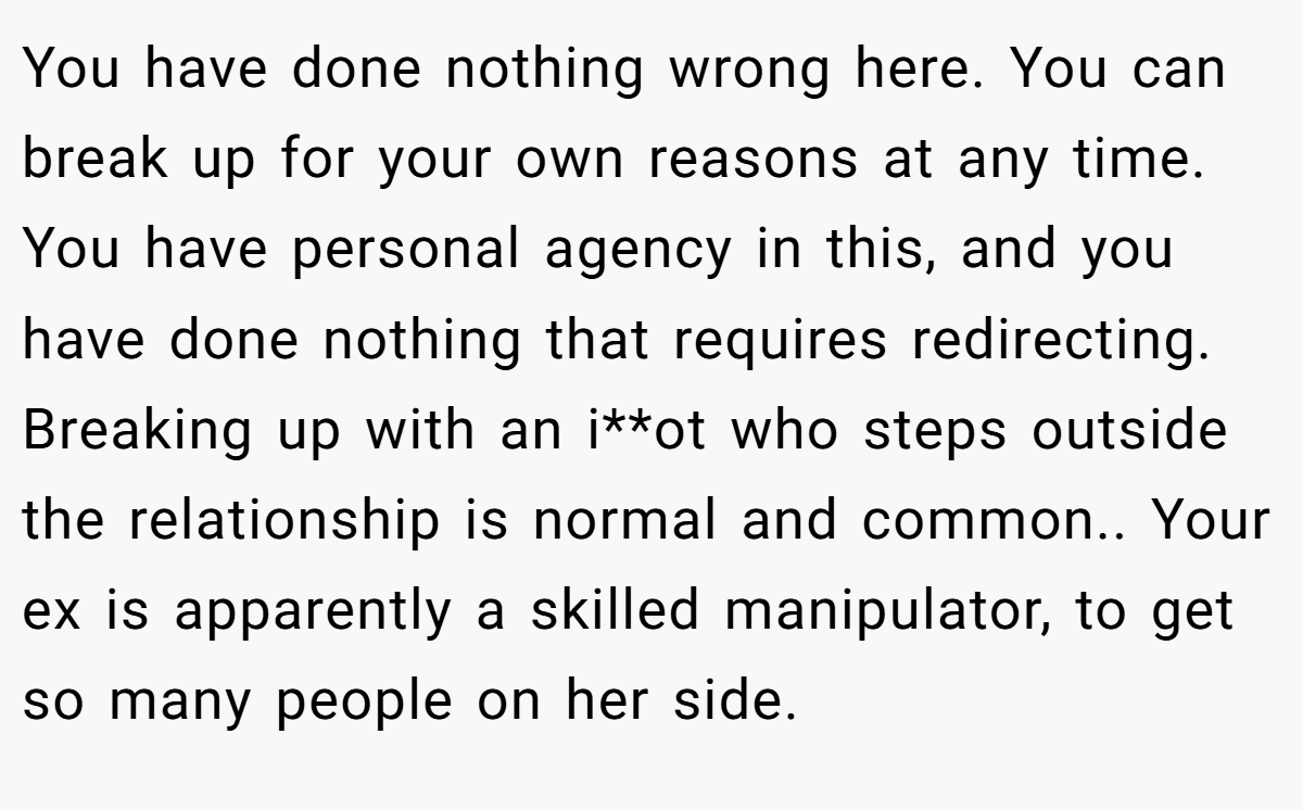 You have done nothing wrong here. You can break up for your own reasons at any time. You have personal agency in this, and you have done nothing that requires redirecting. Breaking up with an i**ot who steps outside the relationship is normal and common.. Your ex is apparently a skilled manipulator, to get so many people on her side.