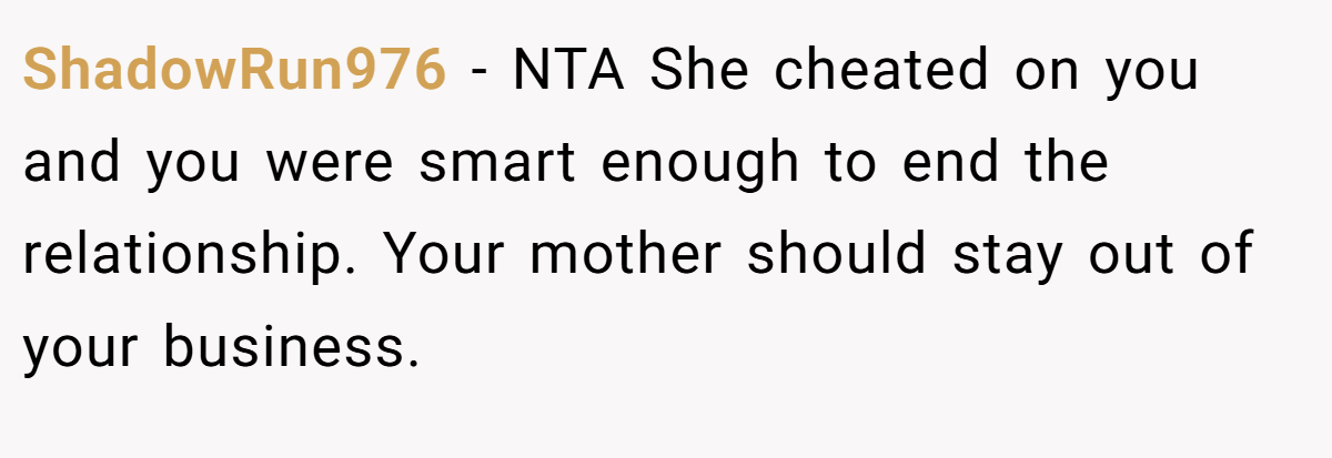 ShadowRun976 − NTA She cheated on you and you were smart enough to end the relationship. Your mother should stay out of your business.