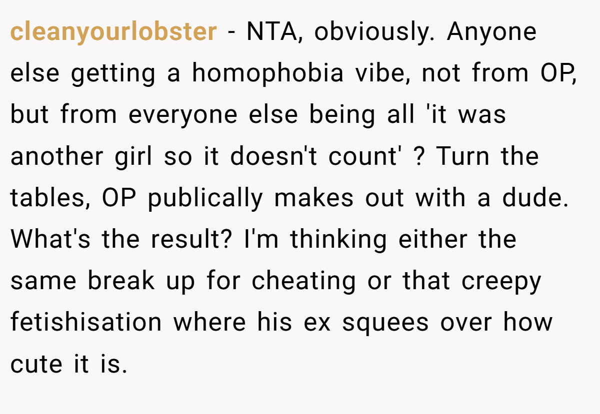 cleanyourlobster − NTA, obviously. Anyone else getting a homophobia vibe, not from OP, but from everyone else being all 'it was another girl so it doesn't count' ? Turn the tables, OP publically makes out with a dude. What's the result? I'm thinking either the same break up for cheating or that creepy fetishisation where his ex squees over how cute it is.
