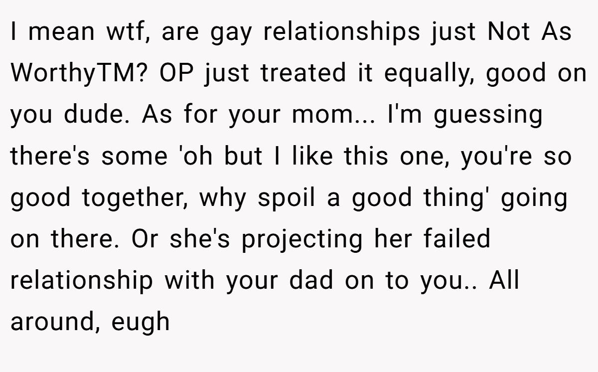 I mean wtf, are gay relationships just Not As WorthyTM? OP just treated it equally, good on you dude. As for your mom... I'm guessing there's some 'oh but I like this one, you're so good together, why spoil a good thing' going on there. Or she's projecting her failed relationship with your dad on to you.. All around, eugh
