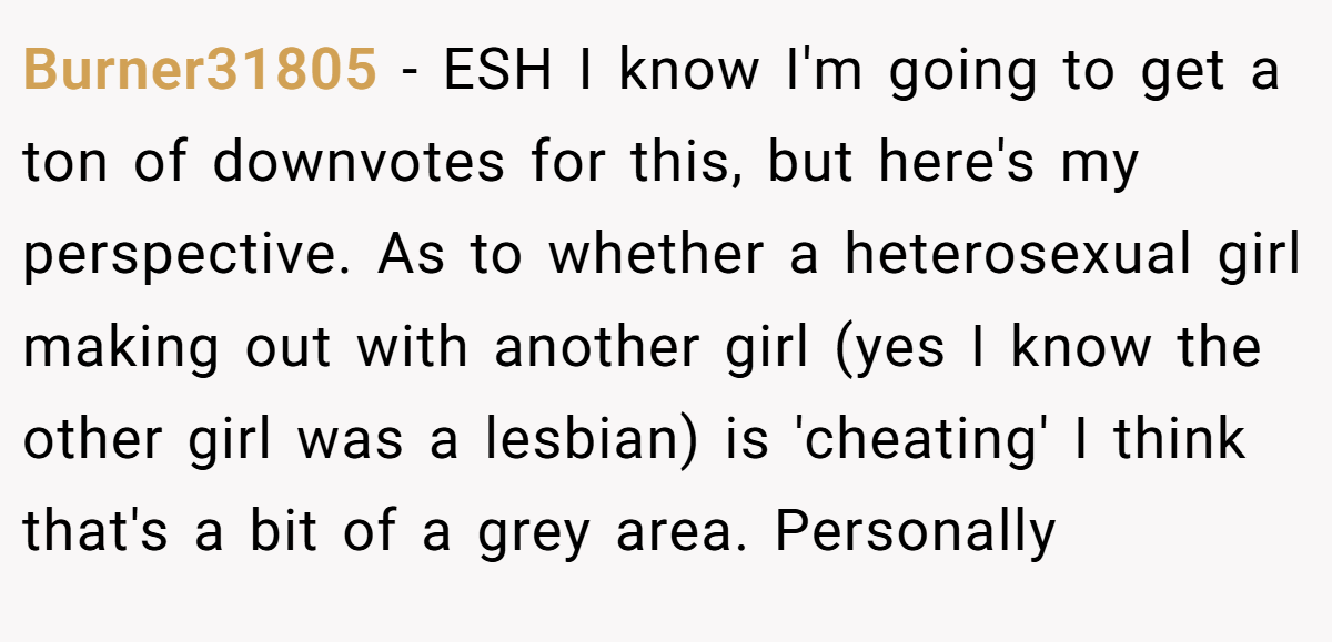 Burner31805 − ESH I know I'm going to get a ton of downvotes for this, but here's my perspective. As to whether a heterosexual girl making out with another girl (yes I know the other girl was a lesbian) is 'cheating' I think that's a bit of a grey area. Personally