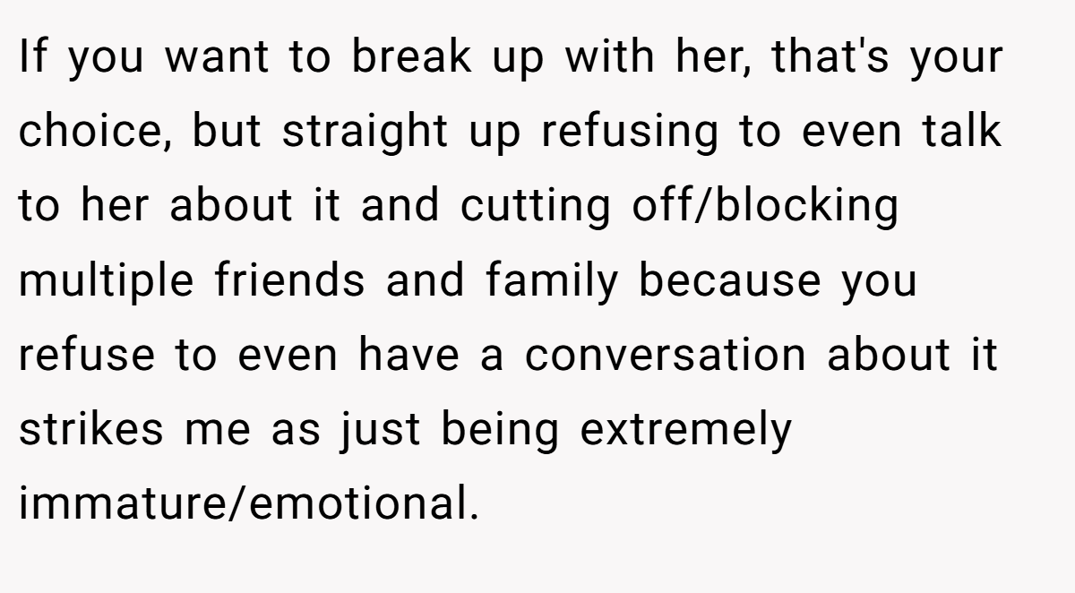 If you want to break up with her, that's your choice, but straight up refusing to even talk to her about it and cutting off/blocking multiple friends and family because you refuse to even have a conversation about it strikes me as just being extremely immature/emotional.