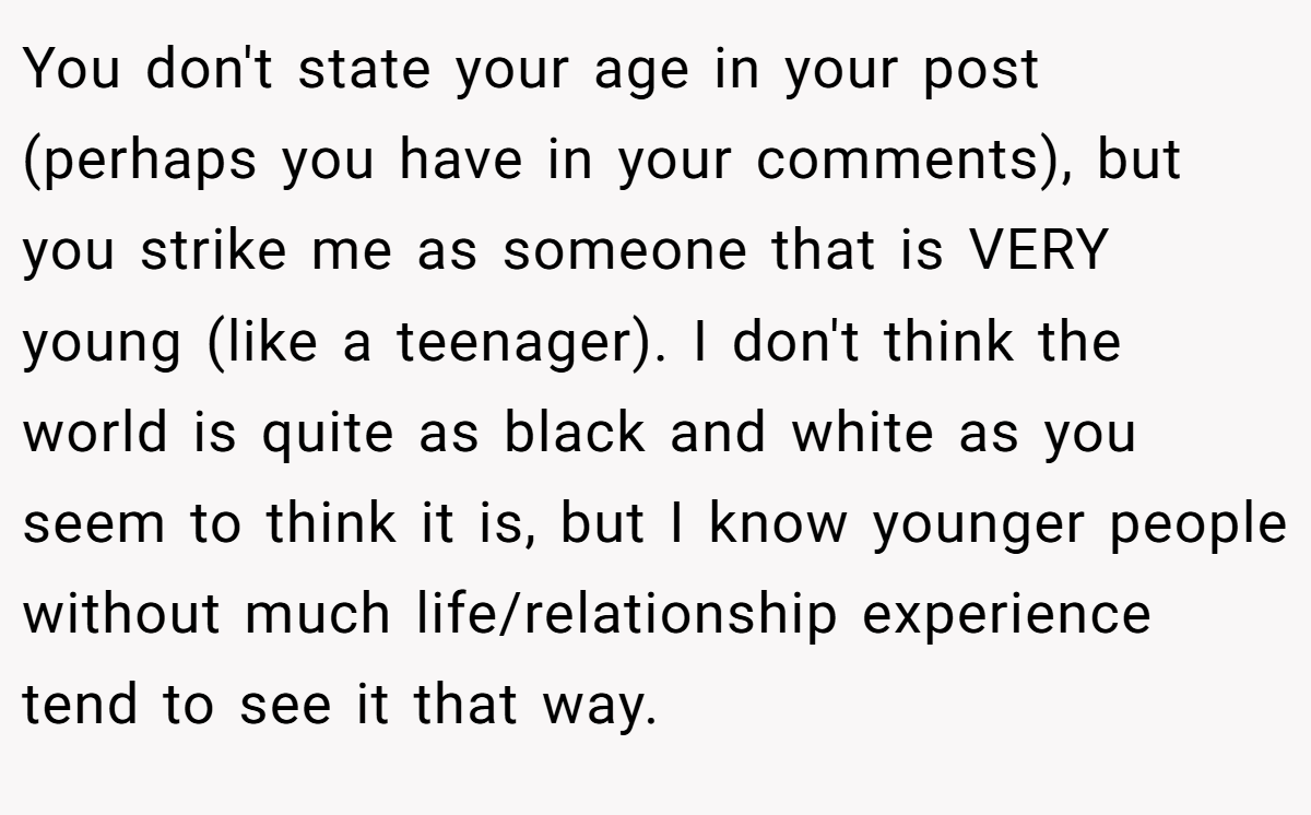 You don't state your age in your post (perhaps you have in your comments), but you strike me as someone that is VERY young (like a teenager). I don't think the world is quite as black and white as you seem to think it is, but I know younger people without much life/relationship experience tend to see it that way.
