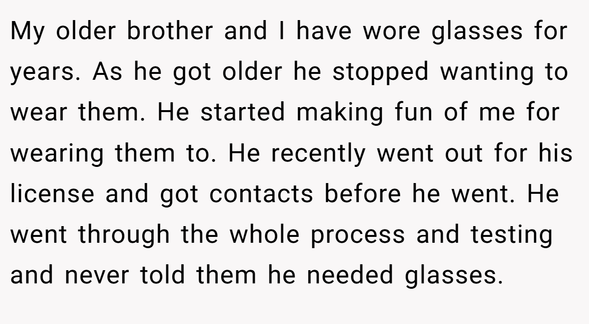 My older brother and I have wore glasses for years. As he got older he stopped wanting to wear them. He started making fun of me for wearing them to. He recently went out for his license and got contacts before he went. He went through the whole process and testing and never told them he needed glasses.