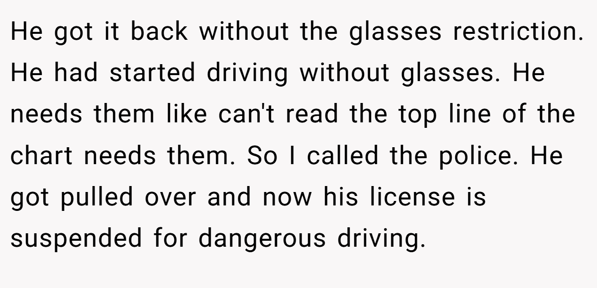 He got it back without the glasses restriction. He had started driving without glasses. He needs them like can't read the top line of the chart needs them. So I called the police. He got pulled over and now his license is suspended for dangerous driving.