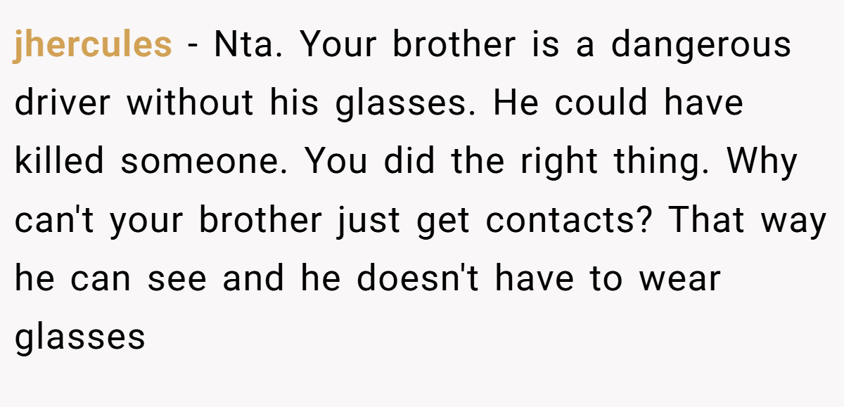 jhercules - Nta. Your brother is a dangerous driver without his glasses. He could have killed someone. You did the right thing. Why can't your brother just get contacts? That way he can see and he doesn't have to wear glasses