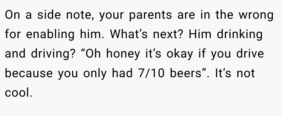 On a side note, your parents are in the wrong for enabling him. What’s next? Him drinking and driving? “Oh honey it’s okay if you drive because you only had 7/10 beers”. It’s not cool.