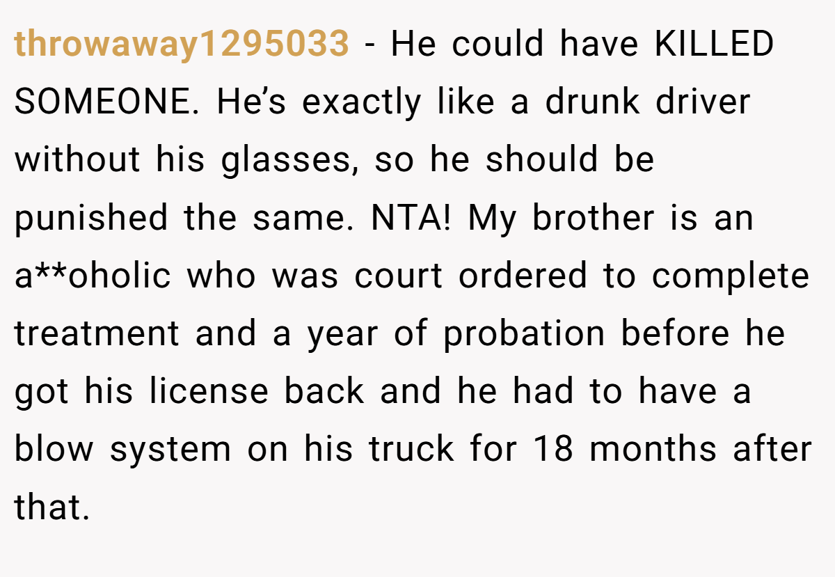 throwaway1295033 - He could have KILLED SOMEONE. He’s exactly like a drunk driver without his glasses, so he should be punished the same. NTA! My brother is an a**oholic who was court ordered to complete treatment and a year of probation before he got his license back and he had to have a blow system on his truck for 18 months after that.