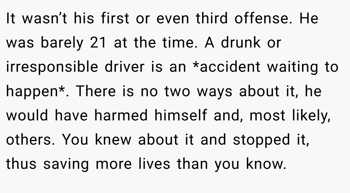It wasn’t his first or even third offense. He was barely 21 at the time. A drunk or irresponsible driver is an *accident waiting to happen*. There is no two ways about it, he would have harmed himself and, most likely, others. You knew about it and stopped it, thus saving more lives than you know.