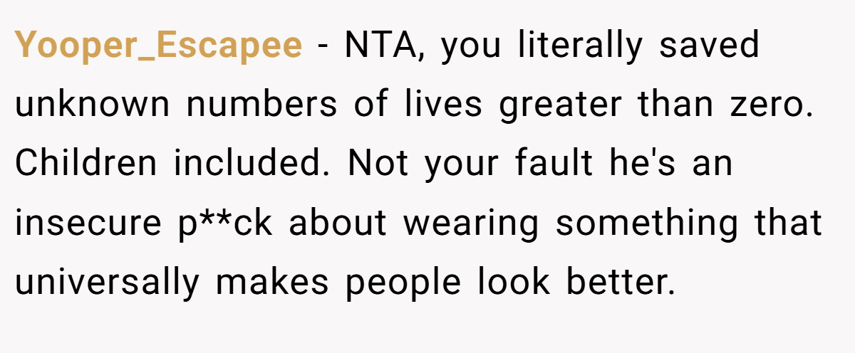 Yooper_Escapee - NTA, you literally saved unknown numbers of lives greater than zero. Children included. Not your fault he's an insecure p**ck about wearing something that universally makes people look better.