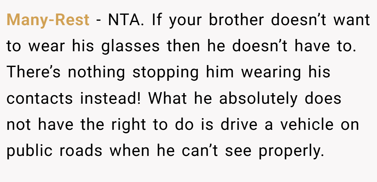 Many-Rest - NTA. If your brother doesn’t want to wear his glasses then he doesn’t have to. There’s nothing stopping him wearing his contacts instead! What he absolutely does not have the right to do is drive a vehicle on public roads when he can’t see properly.