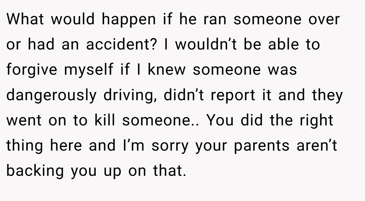 What would happen if he ran someone over or had an accident? I wouldn’t be able to forgive myself if I knew someone was dangerously driving, didn’t report it and they went on to kill someone.. You did the right thing here and I’m sorry your parents aren’t backing you up on that.