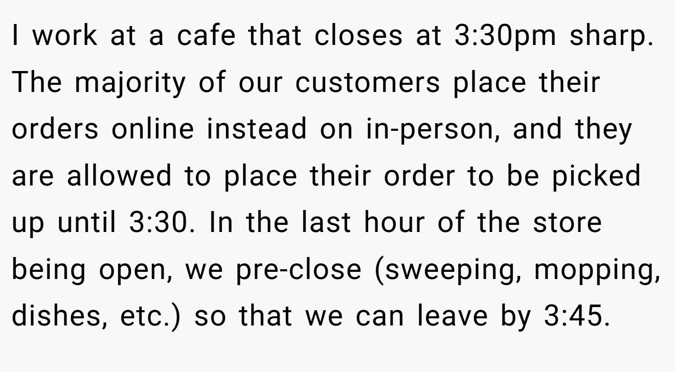 I work at a cafe that closes at 3:30pm sharp. The majority of our customers place their orders online instead on in-person, and they are allowed to place their order to be picked up until 3:30. In the last hour of the store being open, we pre-close (sweeping, mopping, dishes, etc.) so that we can leave by 3:45.
