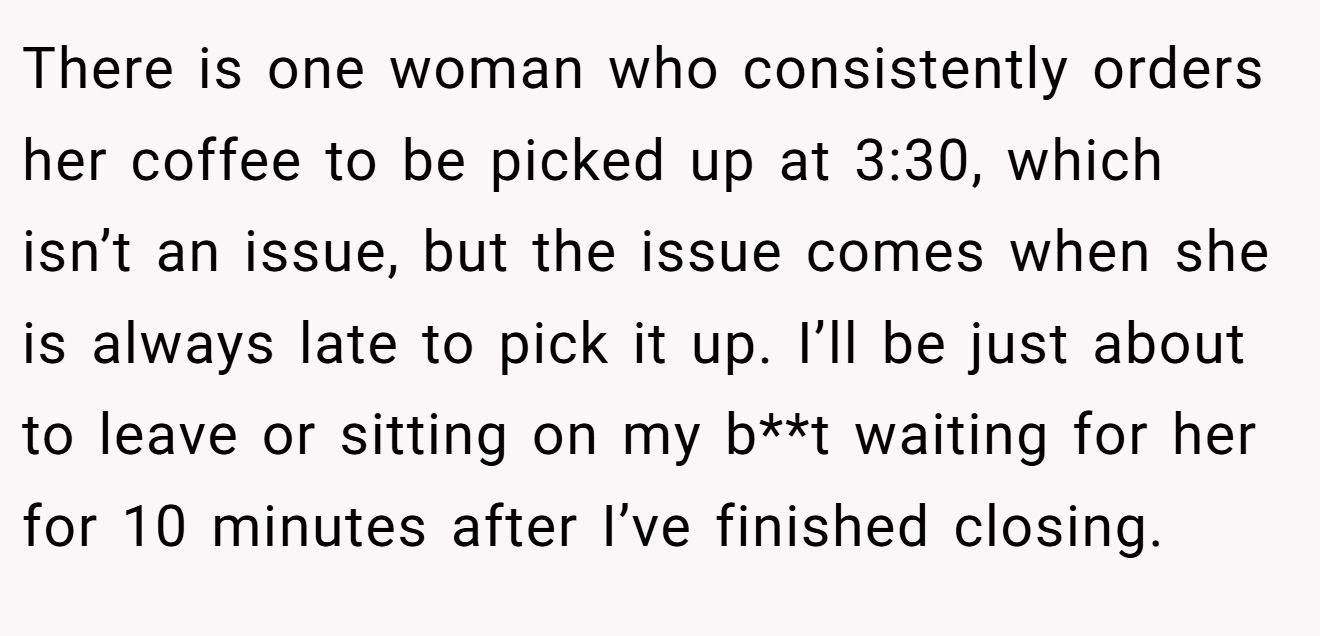 There is one woman who consistently orders her coffee to be picked up at 3:30, which isn’t an issue, but the issue comes when she is always late to pick it up. I’ll be just about to leave or sitting on my b**t waiting for her for 10 minutes after I’ve finished closing.