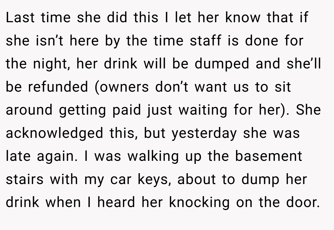 Last time she did this I let her know that if she isn’t here by the time staff is done for the night, her drink will be dumped and she’ll be refunded (owners don’t want us to sit around getting paid just waiting for her). She acknowledged this, but yesterday she was late again. I was walking up the basement stairs with my car keys, about to dump her drink when I heard her knocking on the door.