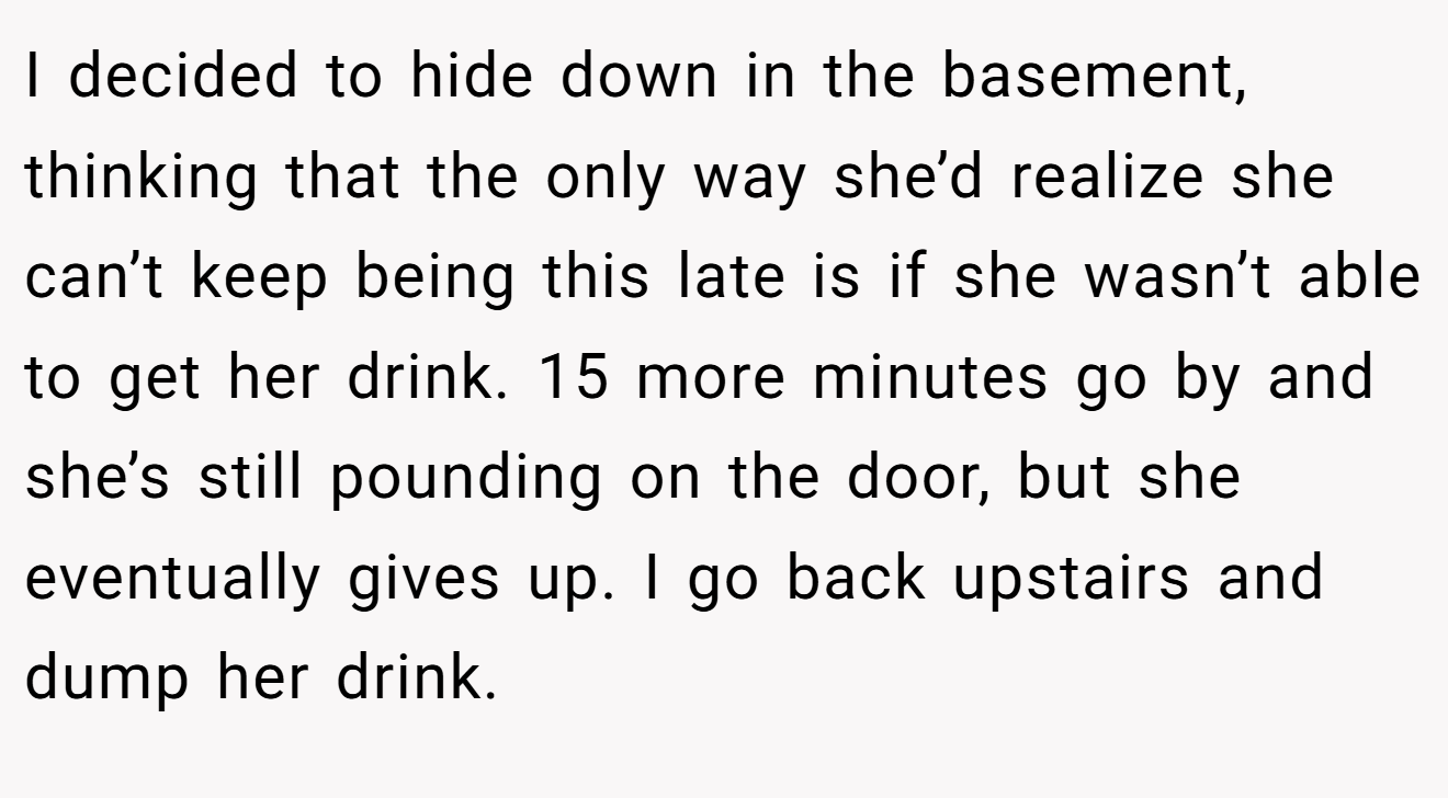 I decided to hide down in the basement, thinking that the only way she’d realize she can’t keep being this late is if she wasn’t able to get her drink. 15 more minutes go by and she’s still pounding on the door, but she eventually gives up. I go back upstairs and dump her drink.