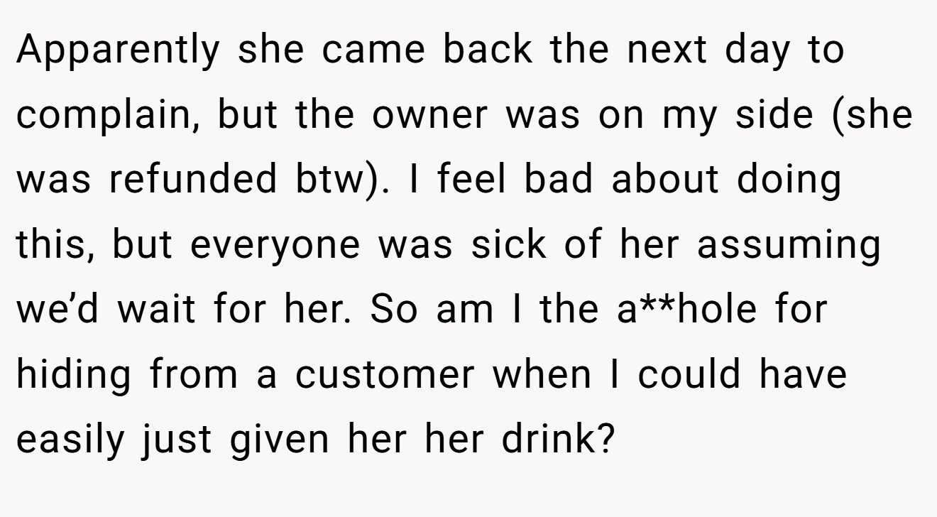 Apparently she came back the next day to complain, but the owner was on my side (she was refunded btw). I feel bad about doing this, but everyone was sick of her assuming we’d wait for her. So am I the a**hole for hiding from a customer when I could have easily just given her her drink?